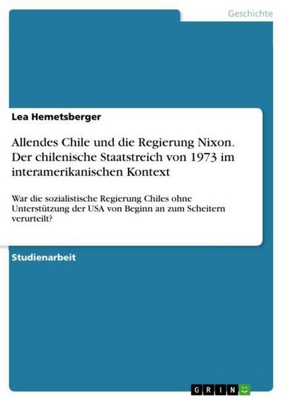 Allendes Chile und die Regierung Nixon. Der chilenische Staatstreich von 1973 im interamerikanischen Kontext : War die sozialistische Regierung Chiles ohne Unterstützung der USA von Beginn an zum Scheitern verurteilt? - Lea Hemetsberger