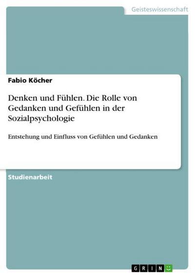 Denken und Fühlen. Die Rolle von Gedanken und Gefühlen in der Sozialpsychologie : Entstehung und Einfluss von Gefühlen und Gedanken - Fabio Köcher