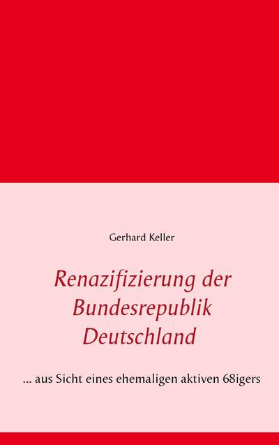 Renazifizierung der Bundesrepublik Deutschland : . aus Sicht eines ehemaligen aktiven 68igers - Gerhard Keller