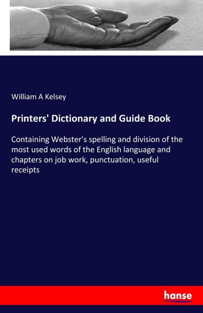 Printers' Dictionary and Guide Book : Containing Webster's spelling and division of the most used words of the English language and chapters on job work, punctuation, useful receipts - William A Kelsey