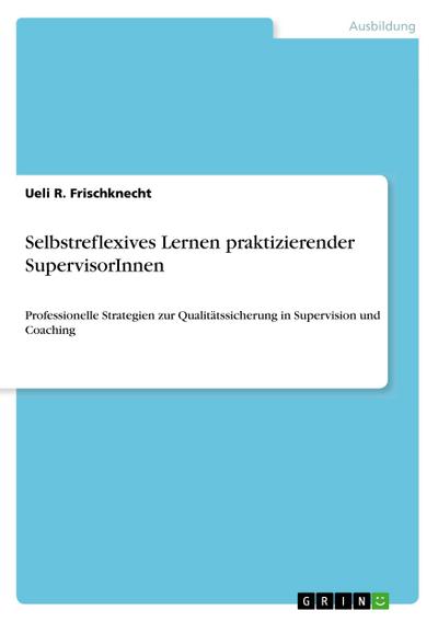 Selbstreflexives Lernen praktizierender SupervisorInnen : Professionelle Strategien zur Qualitätssicherung in Supervision und Coaching - Ueli R. Frischknecht