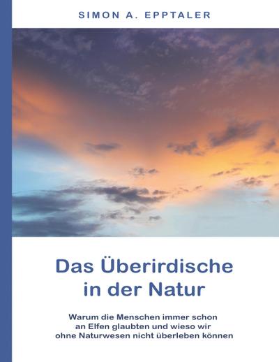 Das Überirdische in der Natur : Warum die Menschen immer schon an Elfen glaubten und wieso wir ohne Naturwesen nicht überleben können - Simon A. Epptaler