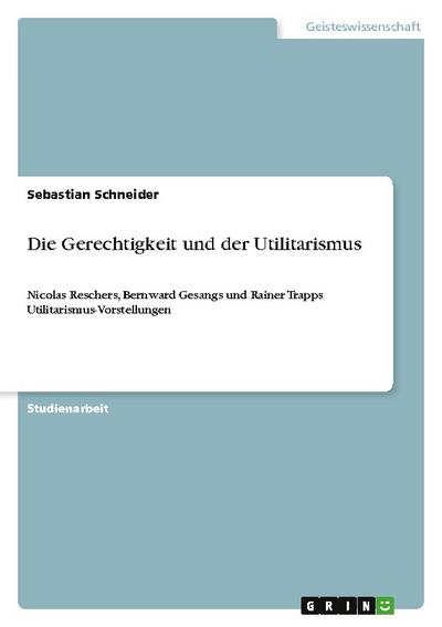 Die Gerechtigkeit und der Utilitarismus : Nicolas Reschers, Bernward Gesangs und Rainer Trapps Utilitarismus-Vorstellungen - Sebastian Schneider