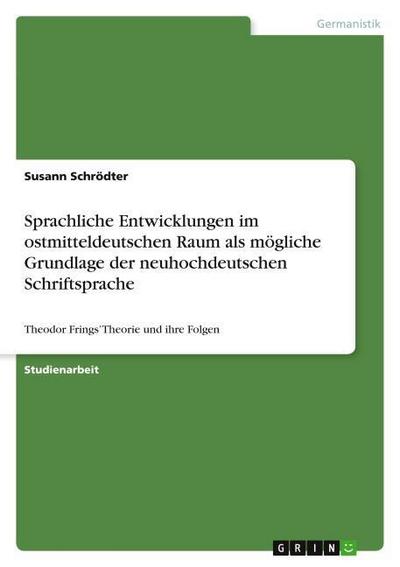 Sprachliche Entwicklungen im ostmitteldeutschen Raum als mögliche Grundlage der neuhochdeutschen Schriftsprache : Theodor Frings¿ Theorie und ihre Folgen - Susann Schrödter