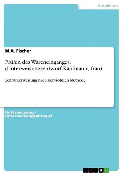 Prüfen des Wareneinganges. (Unterweisungsentwurf Kaufmann, -frau) : Lehrunterweisung nach der 4-Stufen Methode - M. A. Fischer