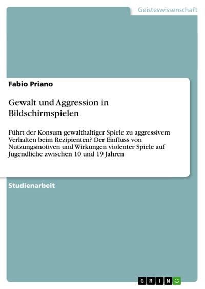 Gewalt und Aggression in Bildschirmspielen : Führt der Konsum gewalthaltiger Spiele zu aggressivem Verhalten beim Rezipienten? Der Einfluss von Nutzungsmotiven und Wirkungen violenter Spiele auf Jugendliche zwischen 10 und 19 Jahren - Fabio Priano