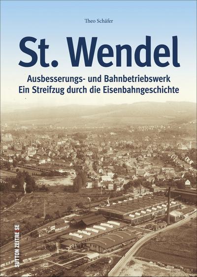 St. Wendel - Ausbesserungswerk und Bahnbetriebswerk : Ein Streifzug durch die Eisenbahngeschichte - Theo Schäfer