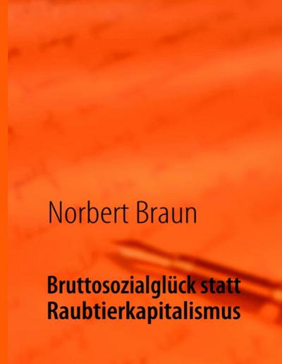 Bruttosozialglück statt Raubtierkapitalismus : Ein Versuch, der wirtschaftlichen Götterdämmerung des Westens entgegenzuwirken - Norbert Braun