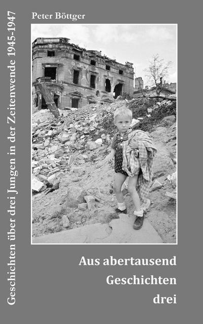 Aus abertausend Geschichten drei : Geschichten über drei Jungen in der Zeitenwende 1945-1947 - Peter Böttger
