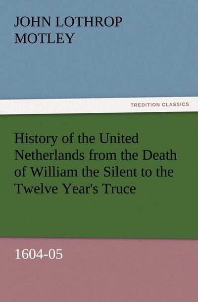 History of the United Netherlands from the Death of William the Silent to the Twelve Year's Truce, 1604-05 - John Lothrop Motley