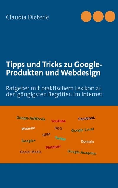 Tipps und Tricks zu Google-Produkten und Webdesign : Ratgeber mit praktischem Lexikon zu den gängigsten Begriffen im Internet - Claudia Dieterle