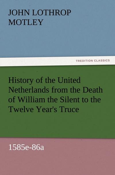 History of the United Netherlands from the Death of William the Silent to the Twelve Year's Truce, 1585e-86a - John Lothrop Motley