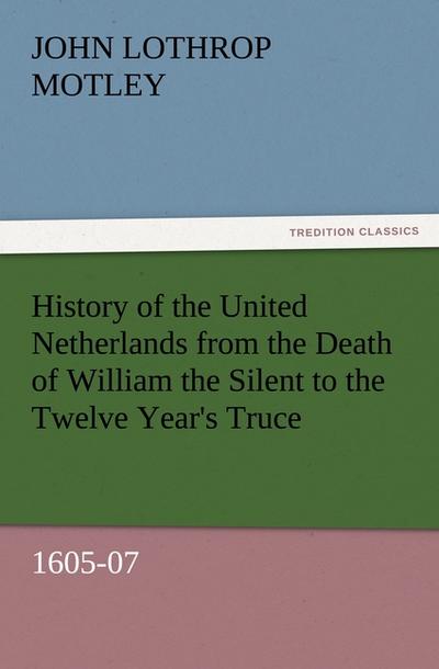 History of the United Netherlands from the Death of William the Silent to the Twelve Year's Truce, 1605-07 - John Lothrop Motley