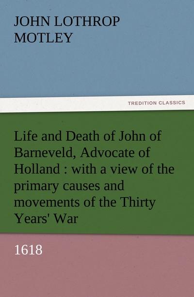 Life and Death of John of Barneveld, Advocate of Holland : with a view of the primary causes and movements of the Thirty Years' War, 1618 - John Lothrop Motley