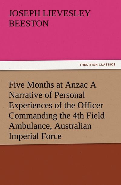 Five Months at Anzac A Narrative of Personal Experiences of the Officer Commanding the 4th Field Ambulance, Australian Imperial Force - Joseph Lievesley Beeston