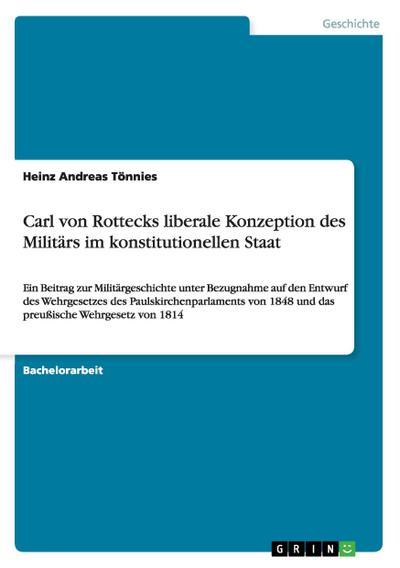 Carl von Rottecks liberale Konzeption des Militärs im konstitutionellen Staat : Ein Beitrag zur Militärgeschichte unter Bezugnahme auf den Entwurf des Wehrgesetzes des Paulskirchenparlaments von 1848 und das preußische Wehrgesetz von 1814 - Heinz Andreas Tönnies