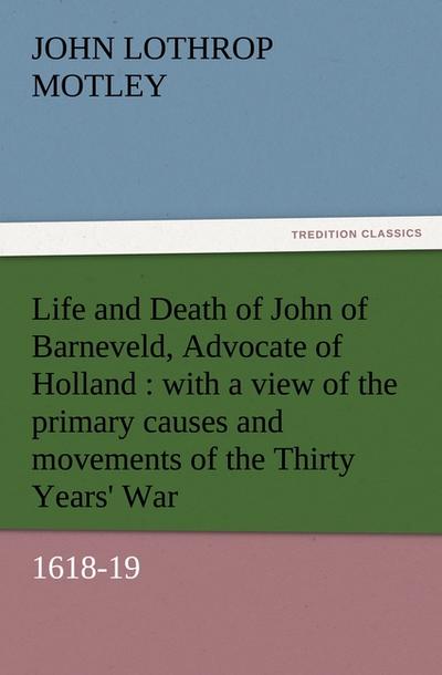 Life and Death of John of Barneveld, Advocate of Holland : with a view of the primary causes and movements of the Thirty Years' War, 1618-19 - John Lothrop Motley