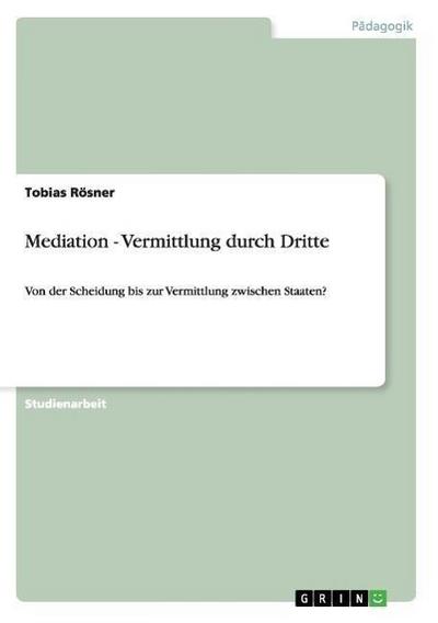 Mediation - Vermittlung durch Dritte : Von der Scheidung bis zur Vermittlung zwischen Staaten? - Tobias Rösner