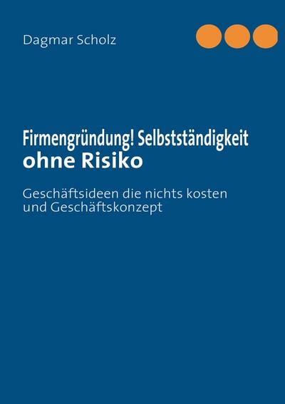Firmengründung! Selbstständigkeit ohne Risiko : Geschäftsideen die nichts kosten und Geschäftskonzept - Dagmar Scholz
