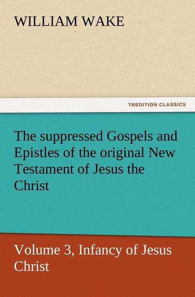 The suppressed Gospels and Epistles of the original New Testament of Jesus the Christ, Volume 3, Infancy of Jesus Christ - William Wake