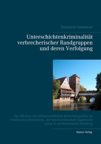 Unterschichtenkriminalität verbrecherischer Randgruppen und deren Verfolgung : Zur Effizienz der frühneuzeitlichen Sicherheitspolitik im Fränkischen Reichskreis, der Reichsritterschaft Sugenheim sowie in der Reichsstadt Nürnberg - Stephanie Koblbauer