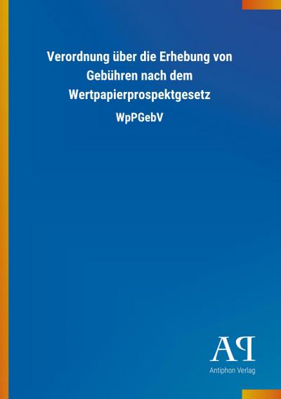 Verordnung über die Erhebung von Gebühren nach dem Wertpapierprospektgesetz : WpPGebV - Antiphon Verlag