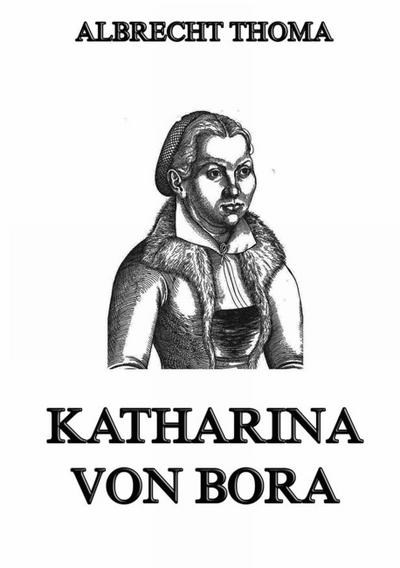 Katharina von Bora : Die Ehefrau Martin Luthers - Albrecht Thoma