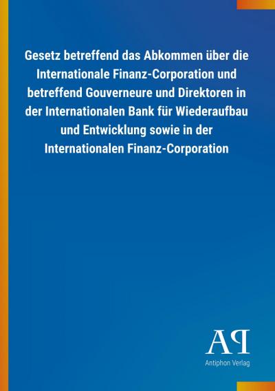 Gesetz betreffend das Abkommen über die Internationale Finanz-Corporation und betreffend Gouverneure und Direktoren in der Internationalen Bank für Wiederaufbau und Entwicklung sowie in der Internationalen Finanz-Corporation - Antiphon Verlag