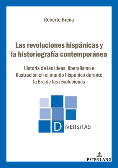 Las revoluciones hispánicas y la historiografía contemporánea : Historia de las ideas, liberalismo e Ilustración en el mundo hispánico durante la Era de las revoluciones - Roberto Breña