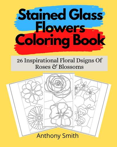 Stained Glass Flowers Coloring Book : 26 Inspirational Floral Dsigns Of Roses & Blossoms - Anthony Smith