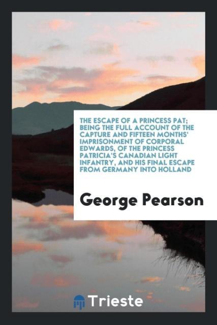 The escape of a Princess Pat being the full account of the capture and fifteen months\\ imprisonment of Corporal Edwards, of the Princess Patricia\\ s Canadian Light Infantry, and his final escape from Germany into Holla - Pearson, George