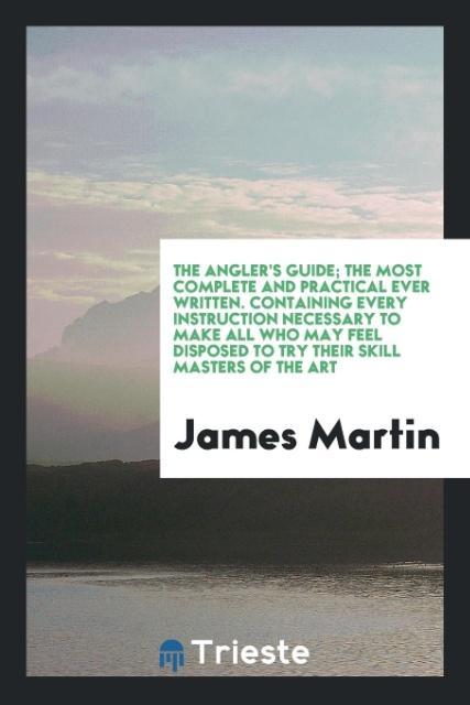 The Angler\\ s Guide The Most Complete and Practical Ever Written. Containing Every Instruction Necessary to Make All Who May Feel Disposed to Try Their Skill Masters of the Ar - Martin, James