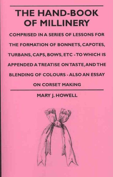 Hand-Book of Millinery : Comprised In A Series Of Lessons For The Formation Of Bonnets, Capotes, Turbans, Caps, Bows, Etc. - To Which Is Appended A Treatise On Taste, And The Blending Of Colours - Also An Essay On Corset Making - Howell, Mary J.