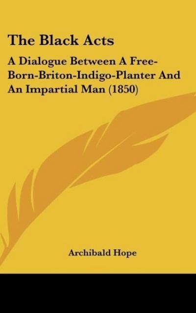 The Black Acts : A Dialogue Between A Free-Born-Briton-Indigo-Planter And An Impartial Man (1850) - Archibald Hope