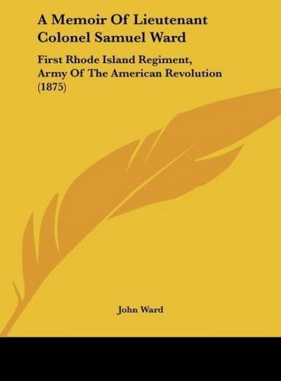 A Memoir Of Lieutenant Colonel Samuel Ward : First Rhode Island Regiment, Army Of The American Revolution (1875) - John Ward