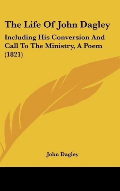 The Life Of John Dagley : Including His Conversion And Call To The Ministry, A Poem (1821) - John Dagley