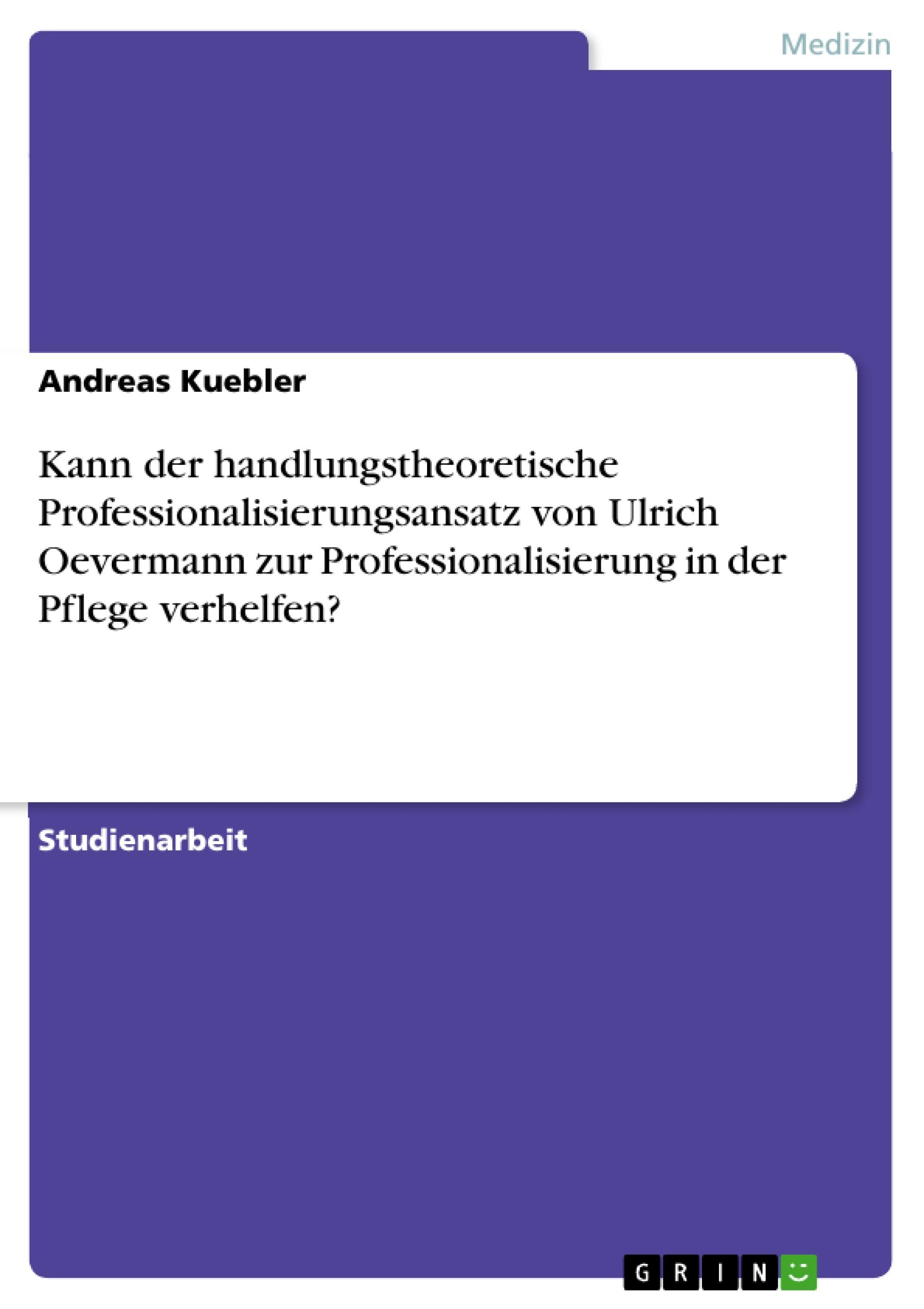 Kann der handlungstheoretische Professionalisierungsansatz von Ulrich Oevermann zur Professionalisierung in der Pflege verhelfen? - Kuebler, Andreas