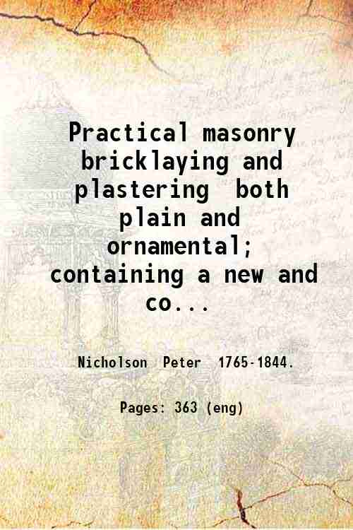 Practical masonry bricklaying and plastering both plain and ornamental; containing a new and complete system of lines for stone-cutting. For the use of workmen. 1838 - Nicholson Peter -.