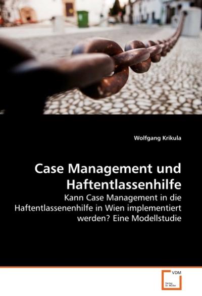 Case Management und Haftentlassenhilfe : Kann Case Management in die Haftentlassenenhilfe in Wien implementiert werden? Eine Modellstudie - Wolfgang Krikula