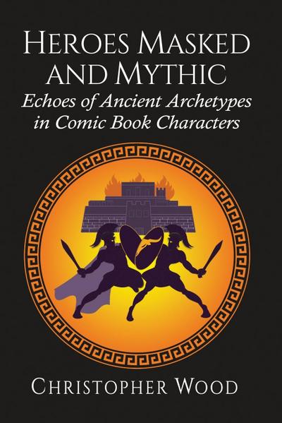 Heroes Masked and Mythic : Echoes of Ancient Archetypes in Comic Book Characters - Christopher Wood