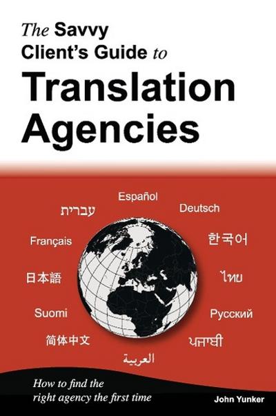 The Savvy Client's Guide to Translation Agencies : How to find the right translation agency the first time - John Yunker