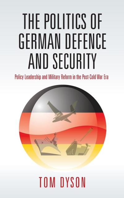 Politics of German Defence and Security : Policy Leadership and Military Reform in the Post-Cold War Era - Tom Dyson