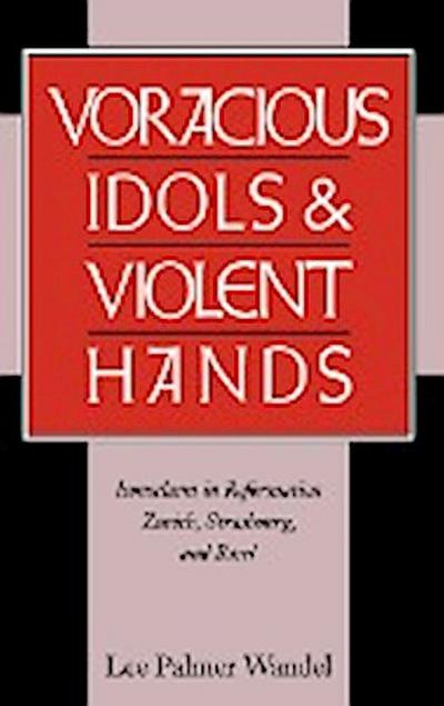 Voracious Idols and Violent Hands : Iconoclasm in Reformation Zurich, Strasbourg, and Basel - Lee Palmer Wandel