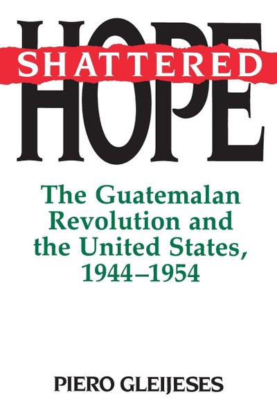 Shattered Hope : The Guatemalan Revolution and the United States, 1944-1954 - Piero Gleijeses