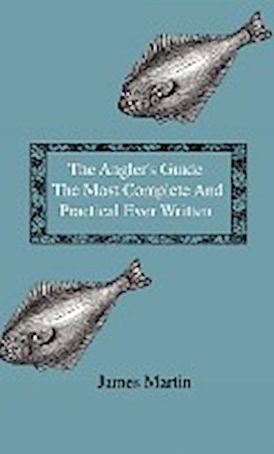 The Angler's Guide - The Most Complete And Practical Ever Written - Containing Every Instruction Necessary To Make All Who May Feel Disposed To Try Their Skill Masters Of The Art - With A Minute Description Of Tackle, Baits, Times, Seasons, Fish, And The - James Martin