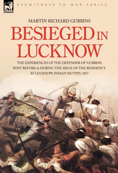 Besieged in Lucknow - The experiences of the defender of 'Gubbins Post' before and during the seige of the residency at Lucknow, Indian Mutiny 1857 - Martin Richard Gubbins