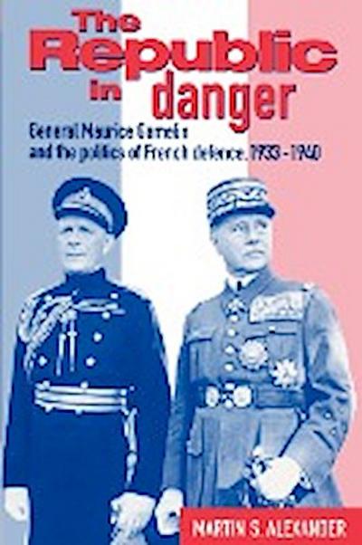 The Republic in Danger : General Maurice Gamelin and the Politics of French Defence, 1933 1940 - Martin S. Alexander