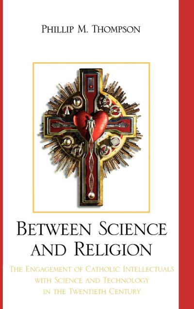 Between Science and Religion : The Engagement of Catholic Intellectuals with Science and Technology in the Twentieth Century - Phillip M. Thompson