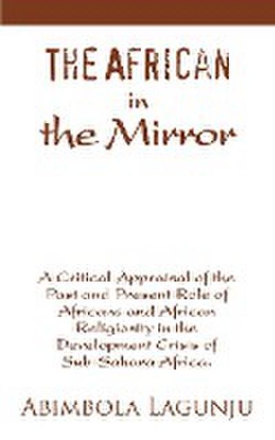 The African in the Mirror : A Critical Appraisal of the Past and Present Role of Africans and African Religiosity in the Development Crisis of Sub - Abimbola Lagunju