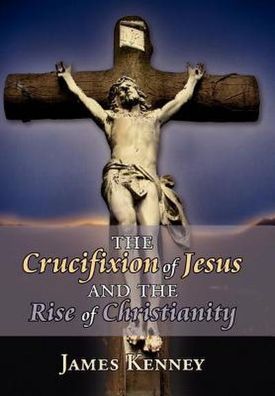 The Crucifixion of Jesus and the Rise of Christianity - James Kenney